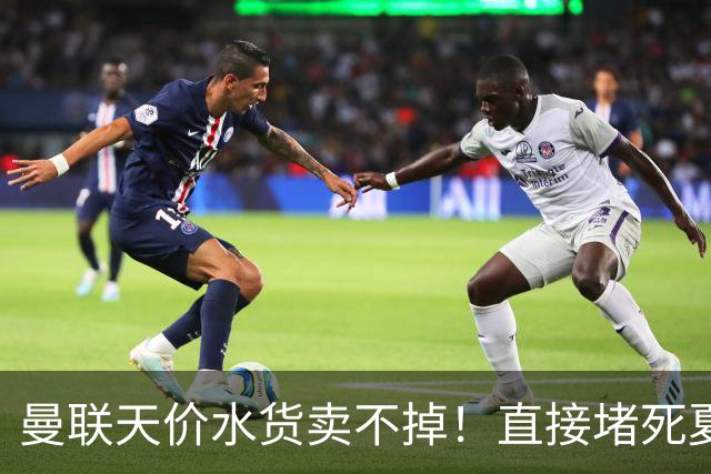 曼联天价水货卖不掉！直接堵死夏窗的路，22球神锋干看着却签不了